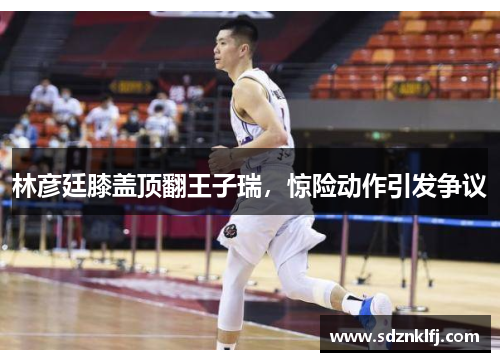林彦廷膝盖顶翻王子瑞，惊险动作引发争议